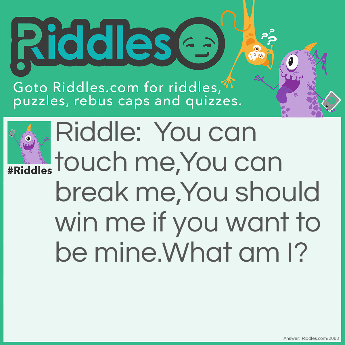 Riddle: You can touch me,
You can break me,
You should win me if you want to be mine.
<a title="What Am I Riddles" href="/what-am-i-riddles">What am I</a>? Answer: A heart.