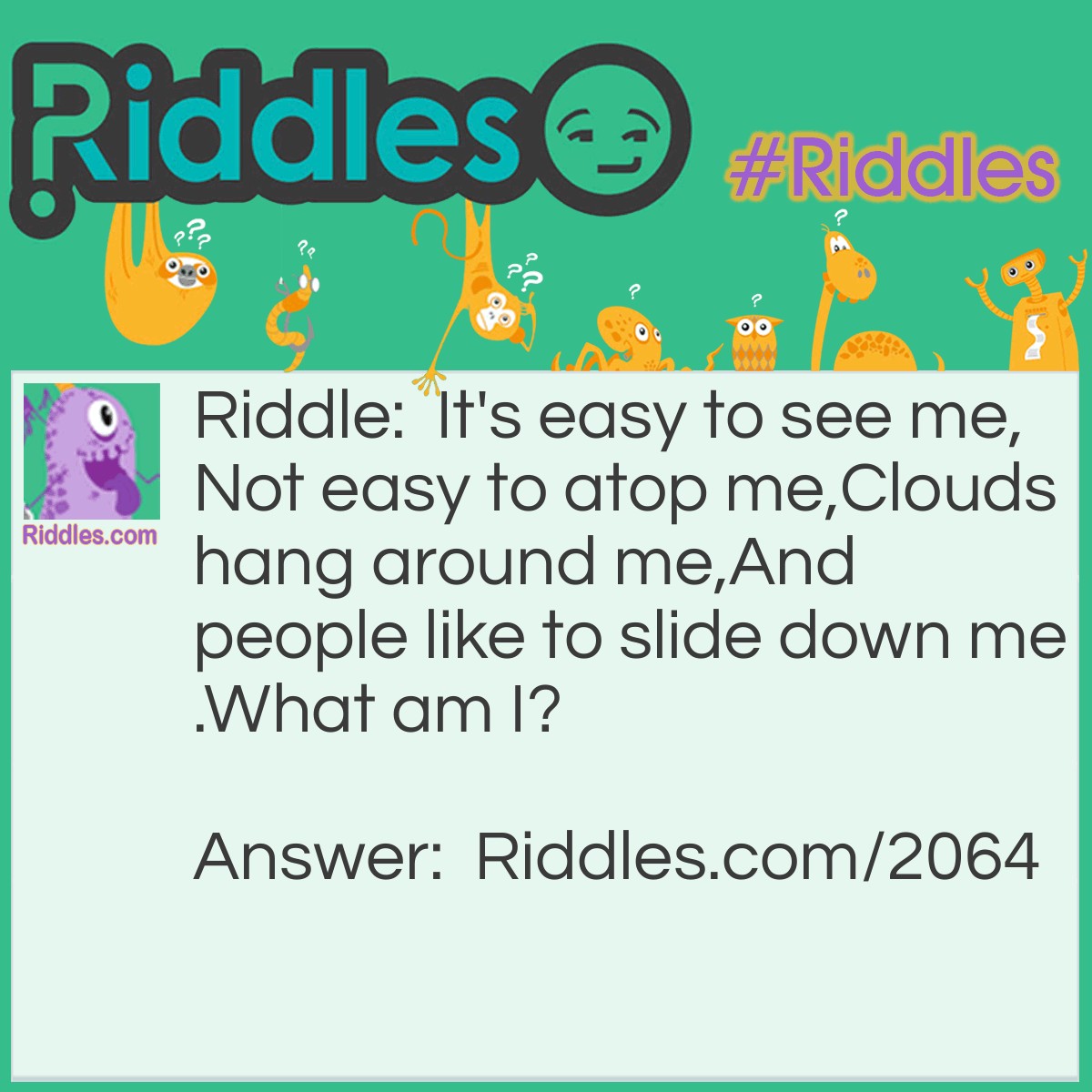 Riddle: It's easy to see me,
Not <a href="/easy-riddles">easy</a> to atop me,
Clouds hang around me,
And people like to slide down me.
What am I? Answer: A mountain.