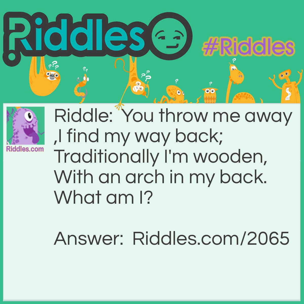 Riddle: You throw me away, I find my way back; Traditionally I'm wooden, With an arch in my back. What am I? Answer: A Boomerang.