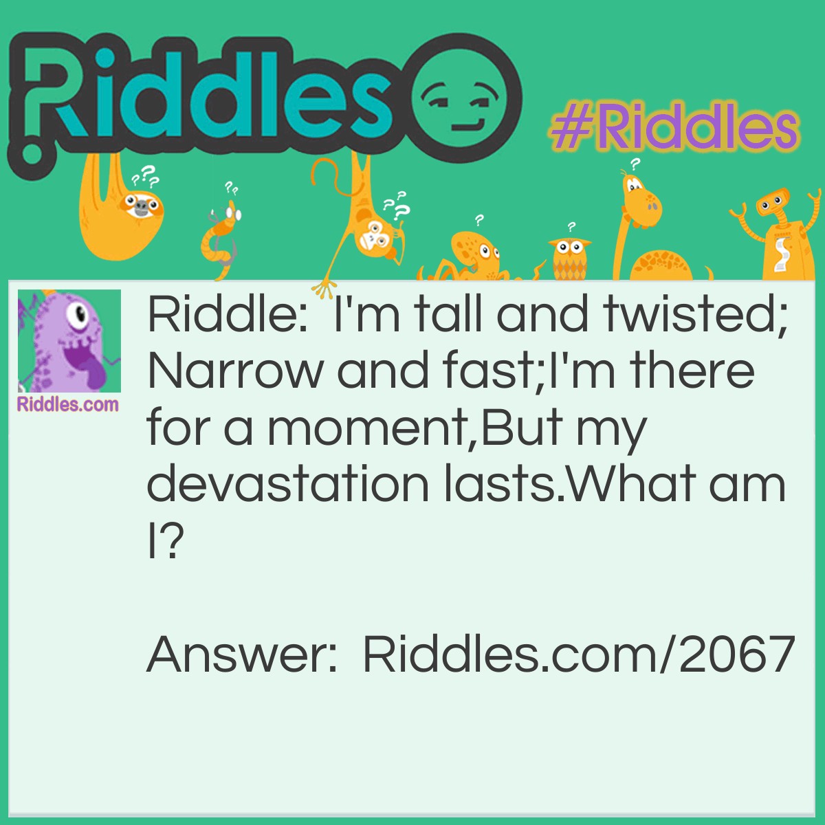 Riddle: I'm tall and twisted;
Narrow and fast;
I'm there for a moment,
But my devastation lasts.
What am I? Answer: A Tornado.