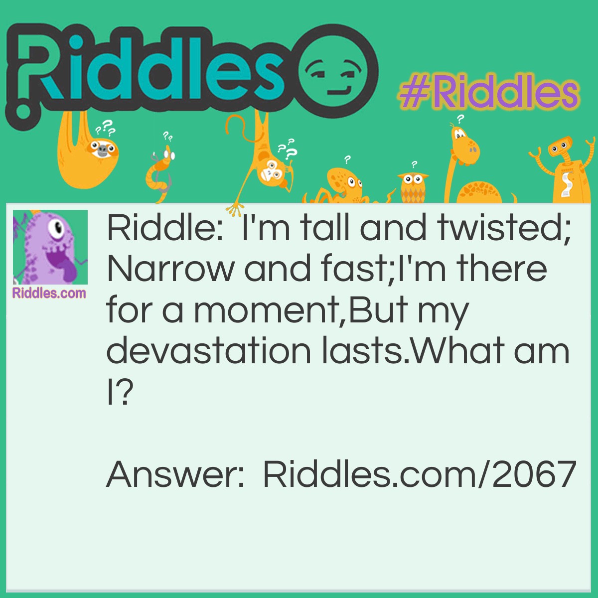 Riddle: I'm tall and twisted;
Narrow and fast;
I'm there for a moment,
But my devastation lasts.
What am I? Answer: A Tornado.