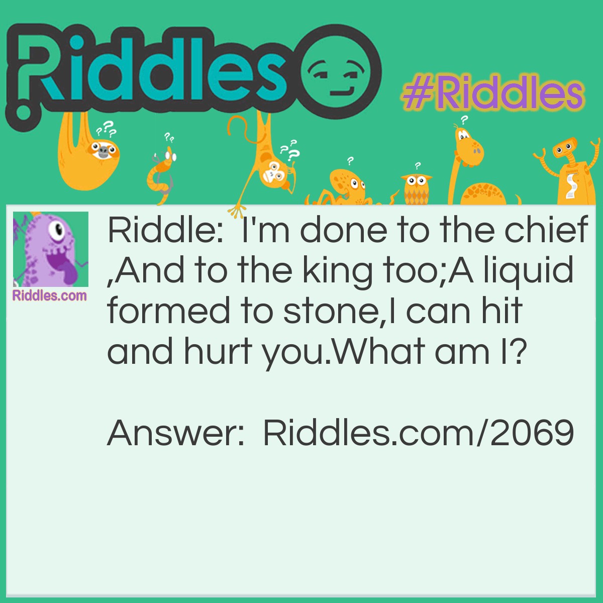 Riddle: I'm done to the chief,
And to the king too;
A liquid formed to stone,
I can hit and hurt you.
What am I? Answer: Hail.