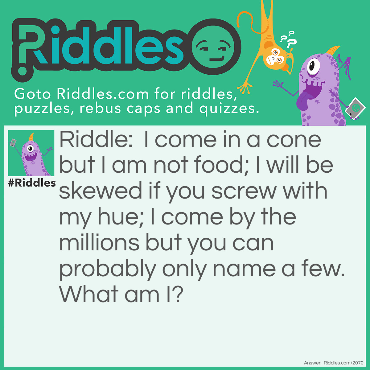 Riddle: I come in a cone but I am not food;
I will be skewed if you screw with my hue;
I come by the millions but you can probably only name a few.
What am I? Answer: Colors.