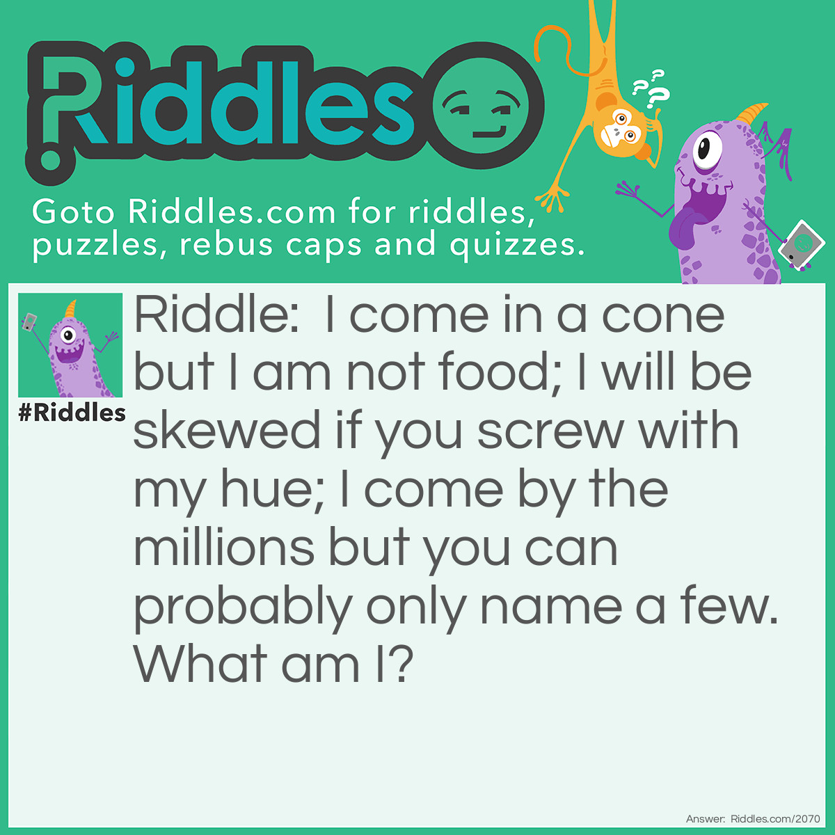 Riddle: I come in a cone but I am not food;
I will be skewed if you screw with my hue;
I come by the millions but you can probably only name a few.
What am I? Answer: Colors.