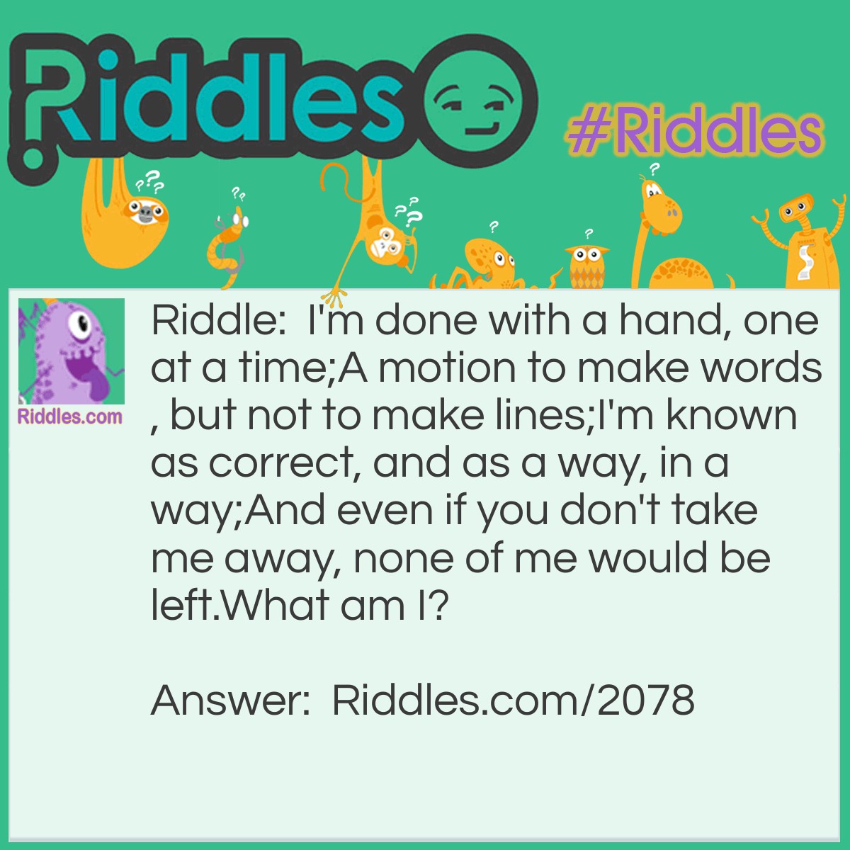 Riddle: I'm done with a hand, one at a time;
A motion to make words, but not to make lines;
I'm known as correct, and as a way, in a way;
And even if you don't take me away, none of me would be left.
What am I? Answer: Write/Right