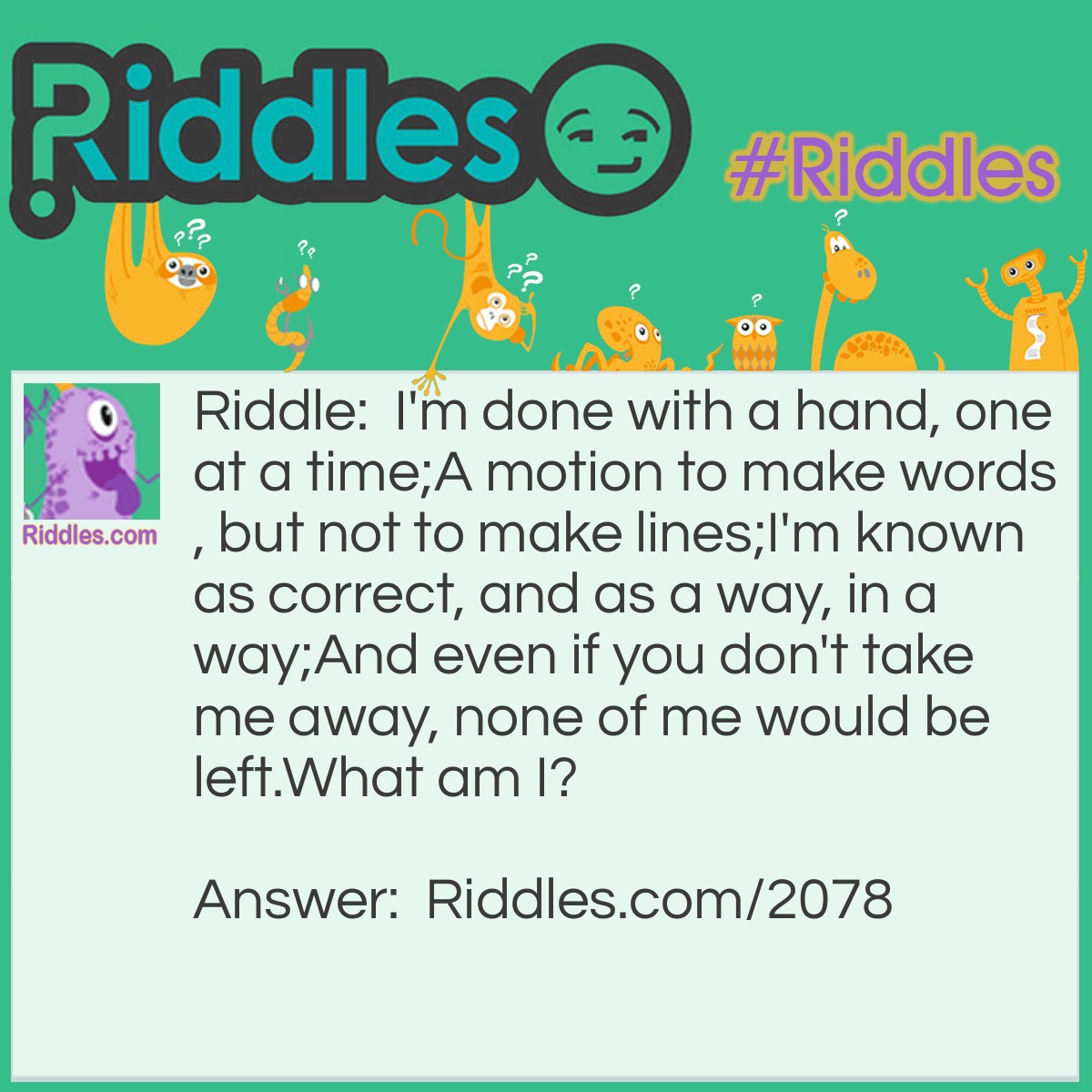 Riddle: I'm done with a hand, one at a time;
A motion to make words, but not to make lines;
I'm known as correct, and as a way, in a way;
And even if you don't take me away, none of me would be left.
What am I? Answer: Write/Right