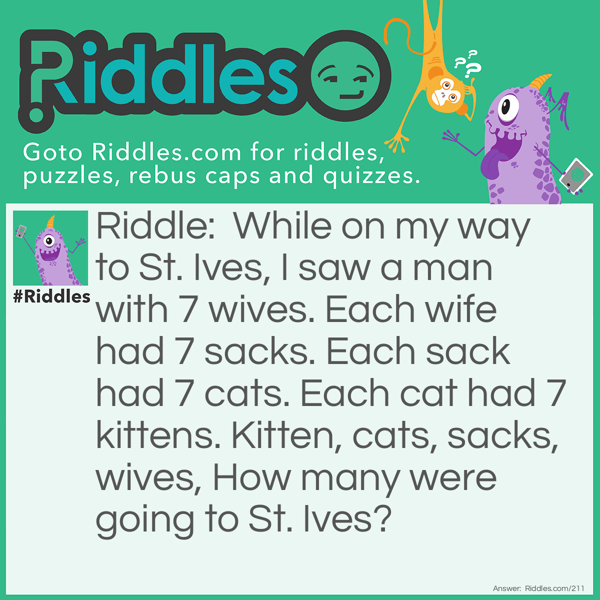 Riddle: While on my way to St. Ives, I saw a man with 7 wives. Each wife had 7 sacks. Each sack had 7 cats. Each cat had 7 kittens. Kittens, cats, sacks, and wives. How many were going to St. Ives? Answer: Just one, me.