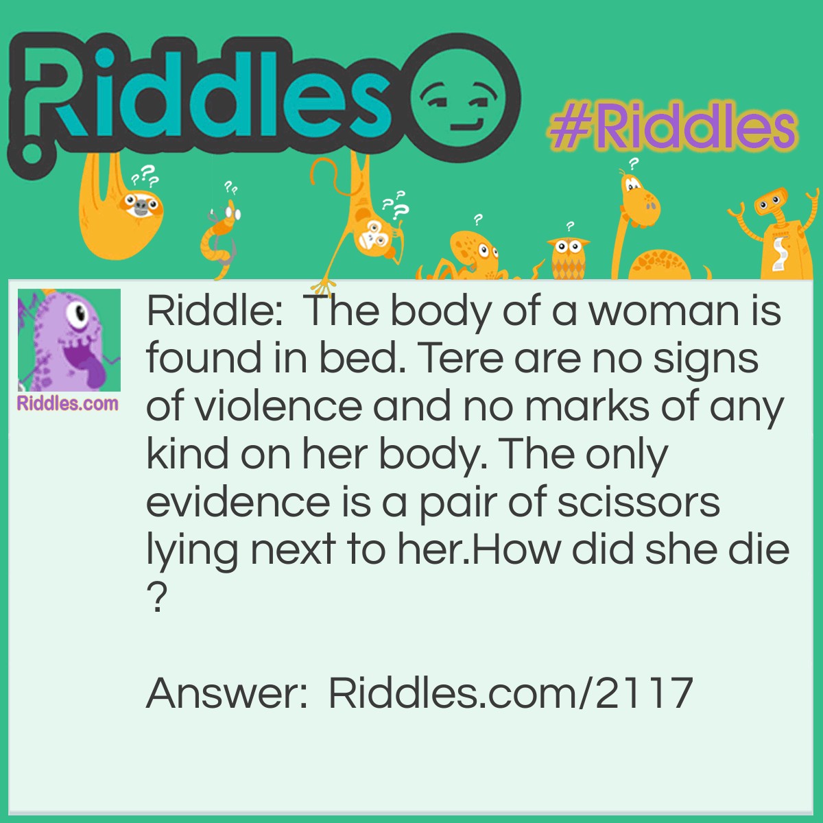 Riddle: The body of a woman is found in bed. Tere are no signs of violence and no marks of any kind on her body. The only evidence is a pair of scissors lying next to her.
How did she die? Answer: She had drowned. The women was found on a waterbed that had been punctured by scissors while she was slept.