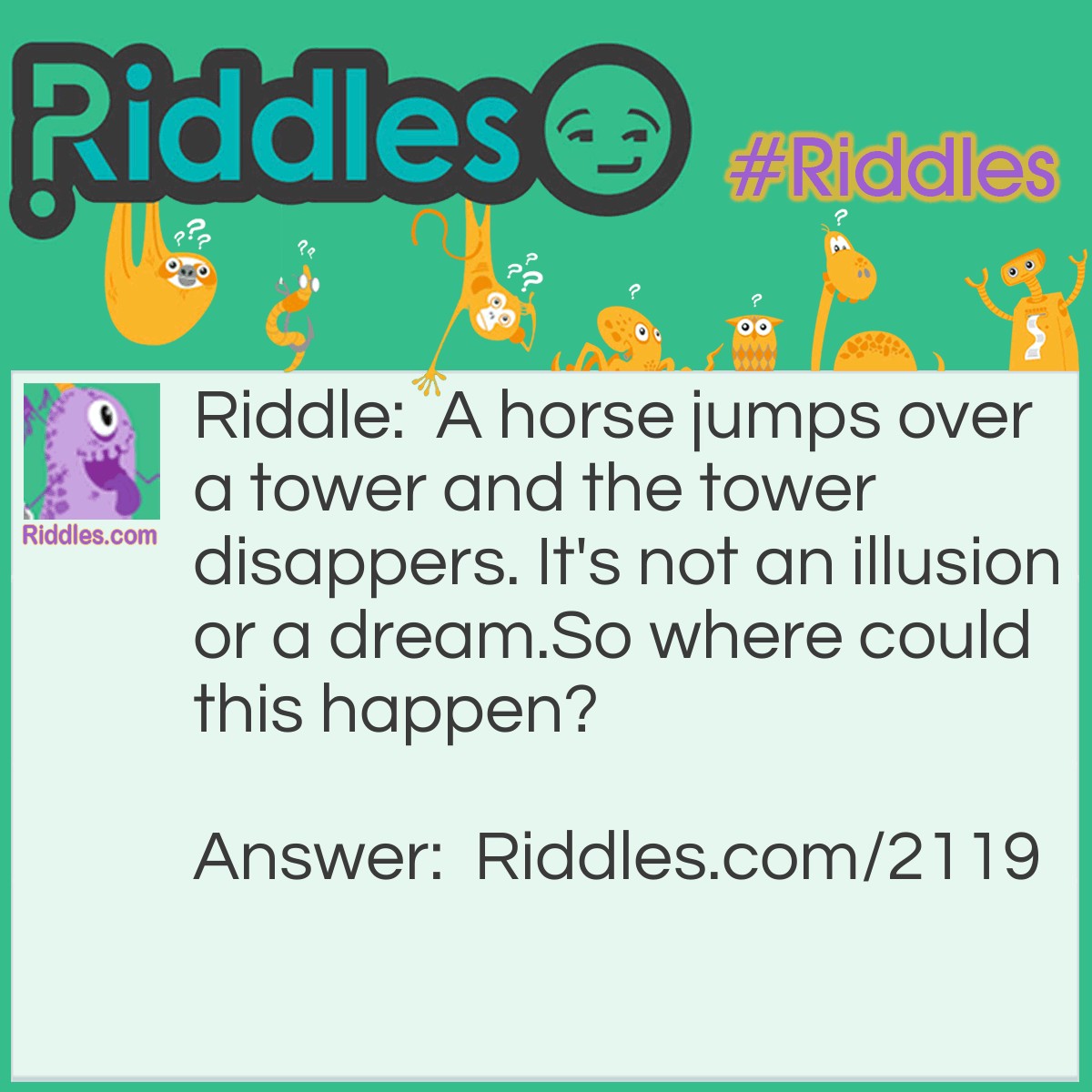 Riddle: A horse jumps over a tower and the tower disappears. It's not an illusion or a dream.
So where could this happen? Answer: On a chessboard.