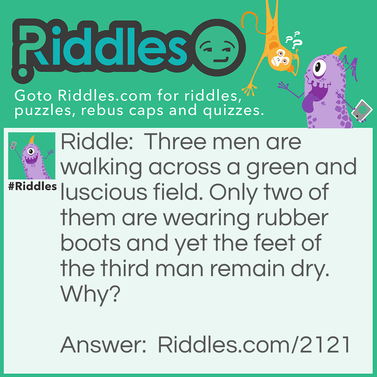 Riddle: Three men are walking across a green and luscious field. Only two of them are wearing rubber boots and yet the feet of the third man remain dry. Why? Answer: The ground is not wet!