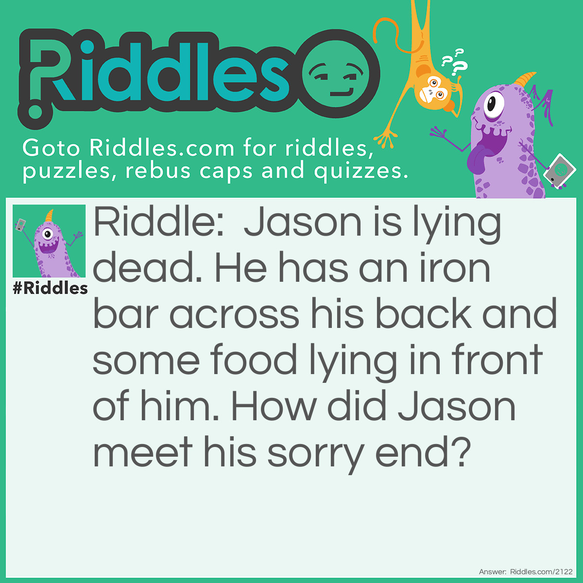 Riddle: Jason is lying dead. He has an iron bar across his back and some food lying in front of him.
How did Jason meet his sorry end? Answer: He is a mouse caught in a mousetrap.
