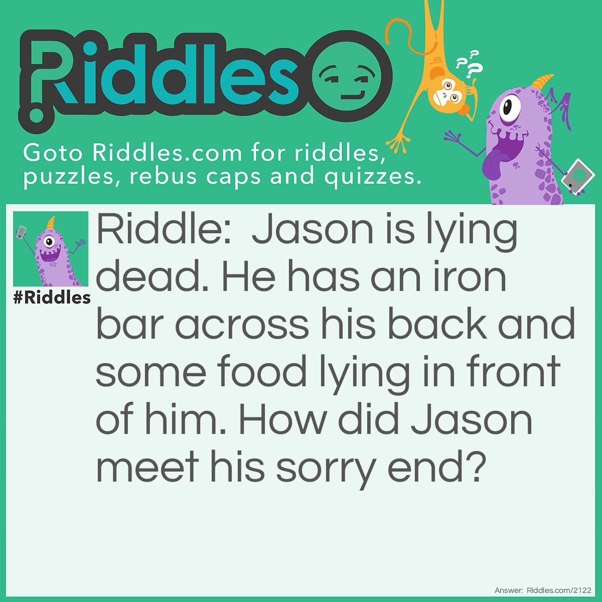 Riddle: Jason is lying dead. He has an iron bar across his back and some food lying in front of him.
How did Jason meet his sorry end? Answer: He is a mouse caught in a mousetrap.