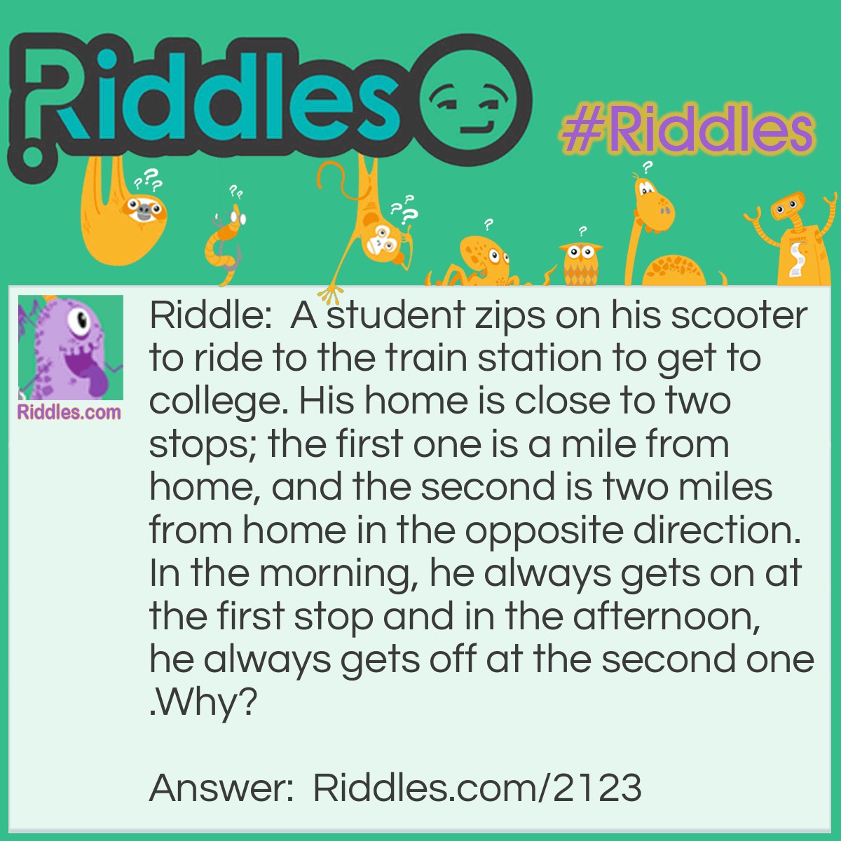 Riddle: A student zips on his scooter to ride to the train station to get to college. His home is close to two stops; the first one is a mile from home, and the second is two miles from home in the opposite direction. In the morning, he always gets on at the first stop and in the afternoon, he always gets off at the second one.
Why? Answer: The sations and his home are on a hill, which allows him to ride down easily on his scooter.