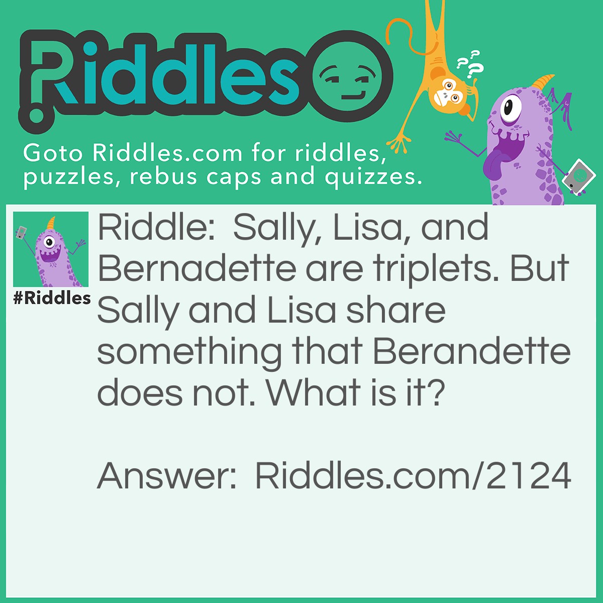 Riddle: Sally, Lisa, and Bernadette are triplets. But Sally and Lisa share something that Berandette does not. What is it? Answer: The letter 'L' in their names.