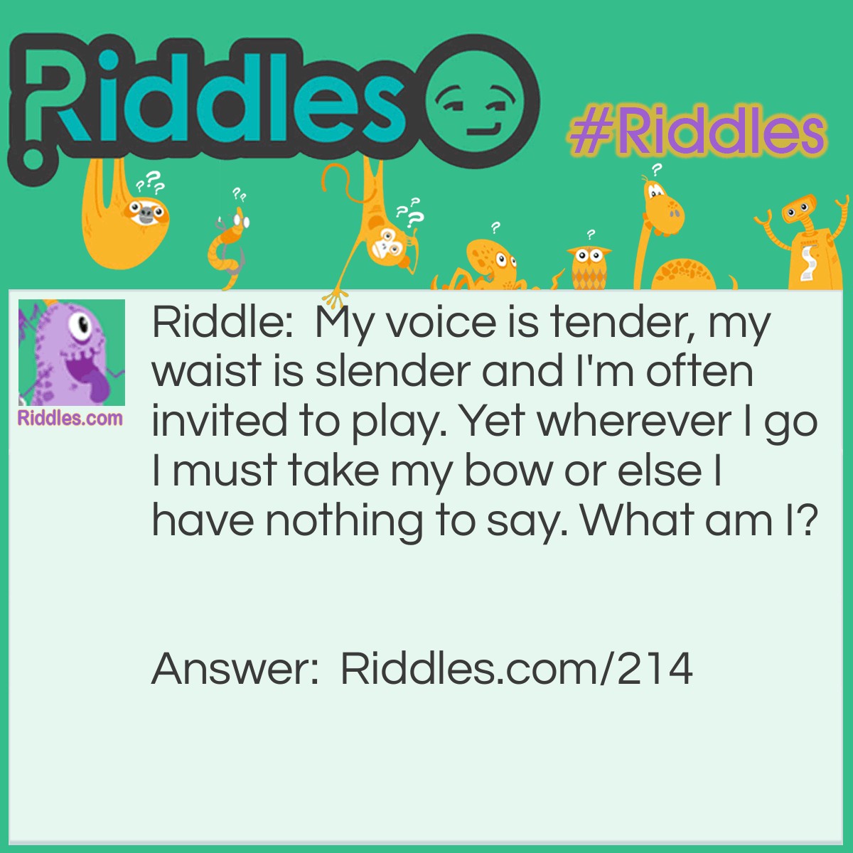 Riddle: My voice is tender, my waist is slender and I'm often invited to play. Yet wherever I go I must take my bow or else I have nothing to say. What am I? Answer: A violin.