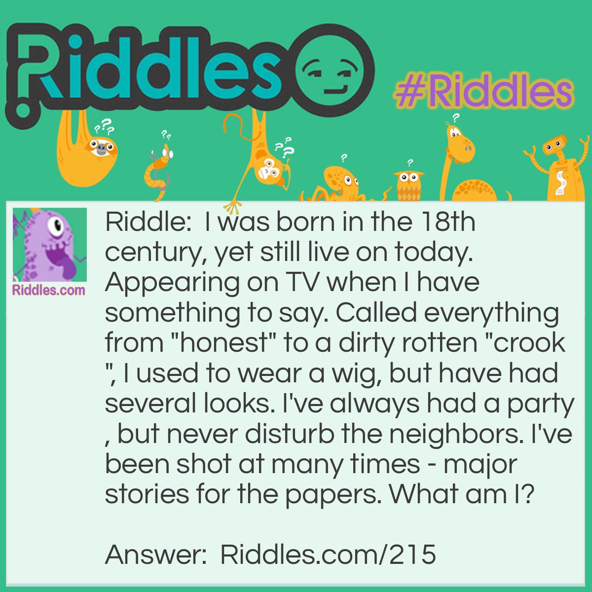 Riddle: I was born in the 18th century, yet still live on today. Appearing on TV when I have something to say. Called everything from "honest" to a dirty rotten "crook", I used to wear a wig, but have had several looks. I've always had a party, but never disturb the neighbors. I've been shot at many times - major stories for the papers. What am I? Answer: The Office of the President of the United States.