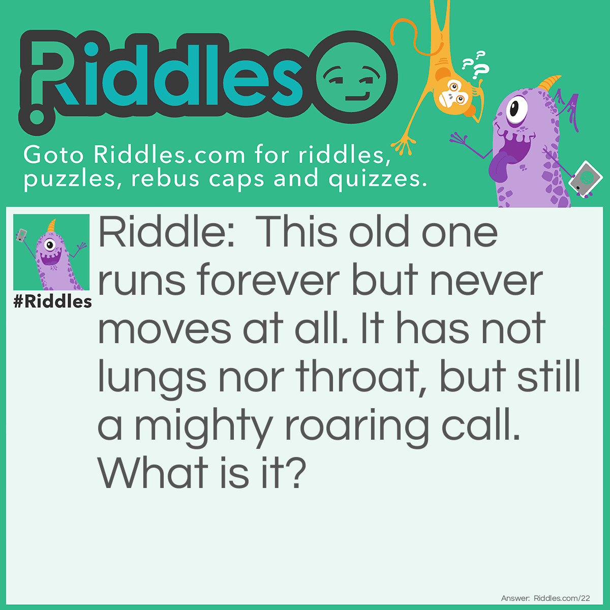 Riddle: This old one runs forever, but never moves at all. He has not lungs nor throat, but still a mighty roaring call. What is it? Answer: A Waterfall.