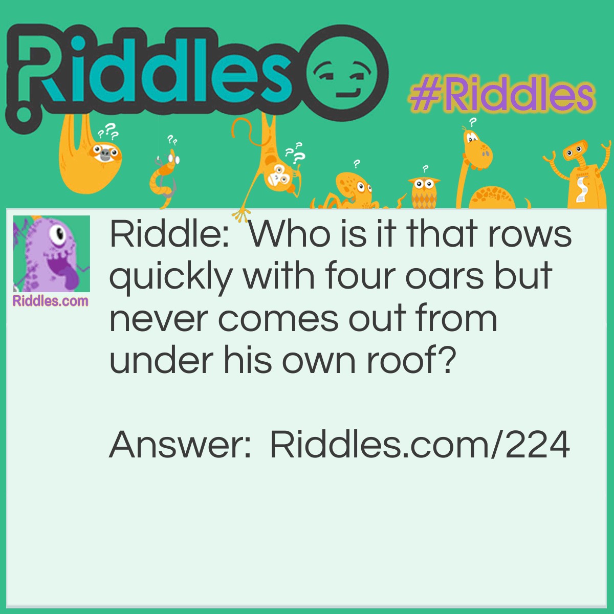 Riddle: Who is it that rows quickly with four oars but never comes out from under his own roof? Answer: A Turtle.