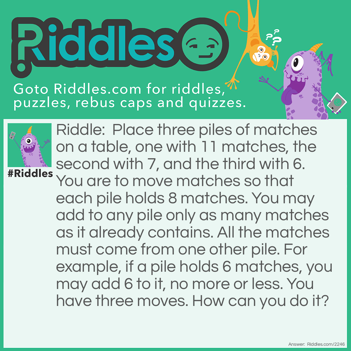 Riddle: Place three piles of matches on a table, one with 11 matches, the second with 7, and the third with 6. You are to move matches so that each pile holds 8 matches. You may add to any pile only as many matches as it already contains. All the matches must come from one other pile. For example, if a pile holds 6 matches, you may add 6 to it, no more or less.
You have three moves. How can you do it? Answer: First pile to second; second to third; third to first:
<table style="width: 631px; height: 104px;" cellpadding="5">
<tbody>
<tr style="height: 17px;">
<td style="width: 91px; height: 17px;"><span style="text-decoration: underline;">Pile</span></td>
<td style="width: 137.717px; height: 17px;"><span style="text-decoration: underline;">Initial number</span></td>
<td style="width: 125.283px; height: 17px;"><span style="text-decoration: underline;">First move</span></td>
<td style="width: 135px; height: 17px;"><span style="text-decoration: underline;">Second move</span></td>
<td style="width: 101px; height: 17px;"><span style="text-decoration: underline;">Third move</span></td>
</tr>
<tr style="height: 17px;">
<td style="width: 91px; height: 17px;">First</td>
<td style="width: 137.717px; height: 17px;">11</td>
<td style="width: 125.283px; height: 17px;">11-7=4</td>
<td style="width: 135px; height: 17px;">4</td>
<td style="width: 101px; height: 17px;">4+4=8</td>
</tr>
<tr style="height: 17px;">
<td style="width: 91px; height: 17px;">Second</td>
<td style="width: 137.717px; height: 17px;">7</td>
<td style="width: 125.283px; height: 17px;">7+7=14</td>
<td style="width: 135px; height: 17px;">14-6=8</td>
<td style="width: 101px; height: 17px;">8</td>
</tr>
<tr style="height: 17px;">
<td style="width: 91px; height: 17px;">Third</td>
<td style="width: 137.717px; height: 17px;">6</td>
<td style="width: 125.283px; height: 17px;">6</td>
<td style="width: 135px; height: 17px;">6+6=12</td>
<td style="width: 101px; height: 17px;">12-4=8</td>
</tr>
</tbody>
</table>
 