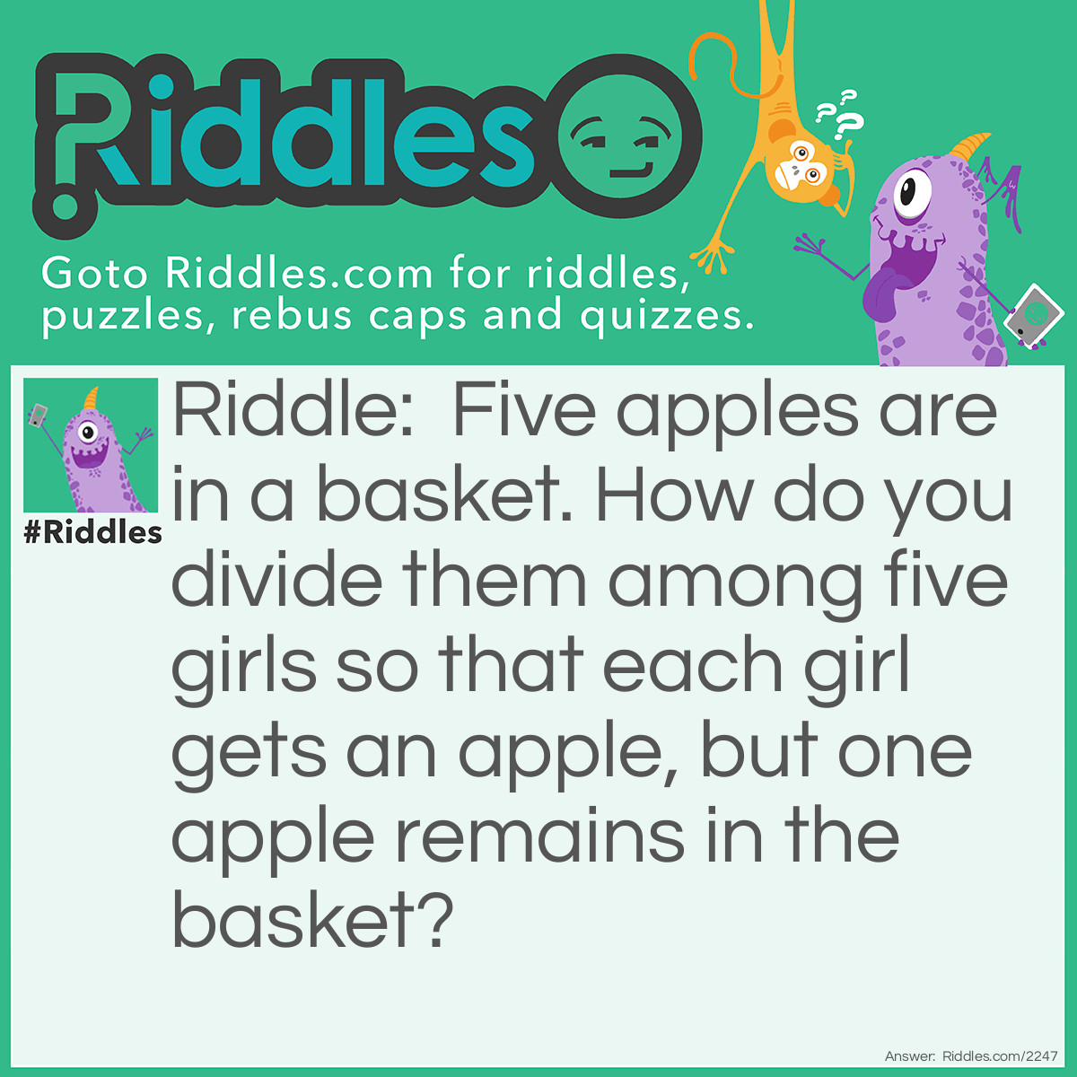 Riddle: Five apples are in a basket. How do you divide them among five girls so that each girl gets an apple, but one apple remains in the basket? Answer: Give the fifth girl her apple in the basket.