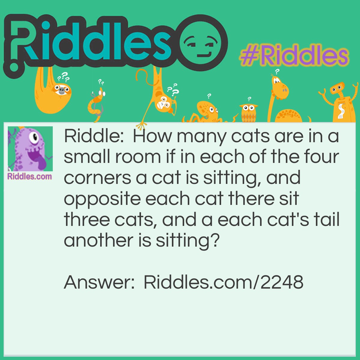 Riddle: How many cats are in a small room if in each of the four corners a cat is sitting, and opposite each cat there sit three cats, and a each cat's tail another is sitting? Answer: Four cats, each near a tail of a cat in an adjacent corner.