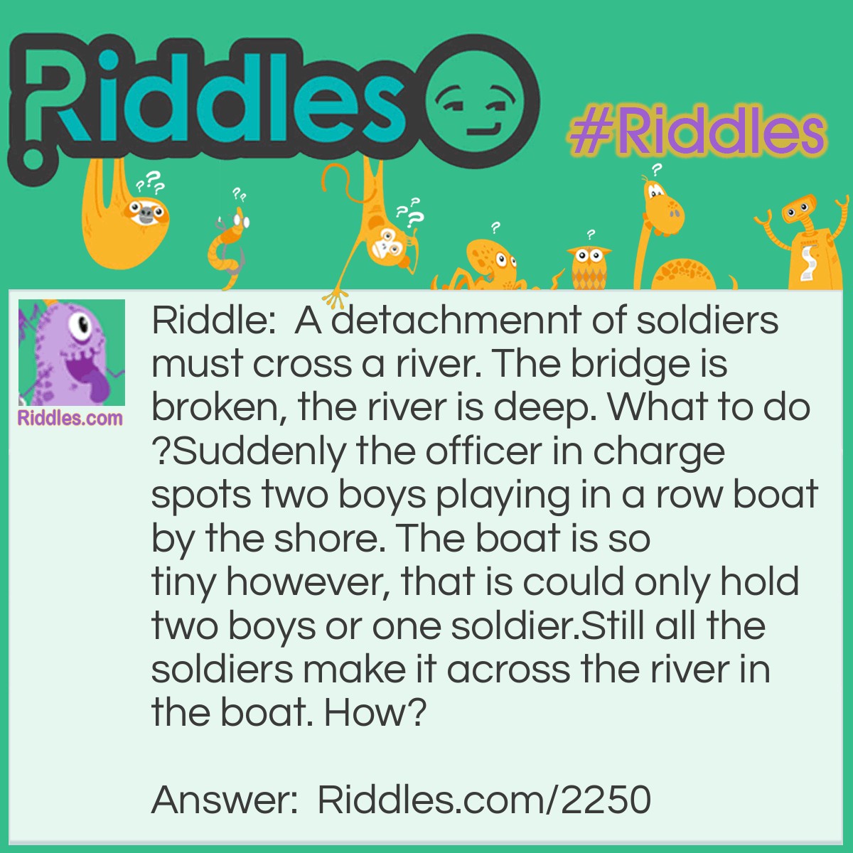 Riddle: A detachment of soldiers must cross a river. The bridge is broken, the river is deep. What to do?
Suddenly the officer in charge spots two boys playing in a row boat by the shore. 
The boat is so tiny however, that is could only hold two boys or one soldier.
Still all the soldiers make it across the river in the boat. How? Answer: First the boys cross the river and 1 boy comes back and gets a soldier and keeps going back until all the soldiers have made it across safetly.