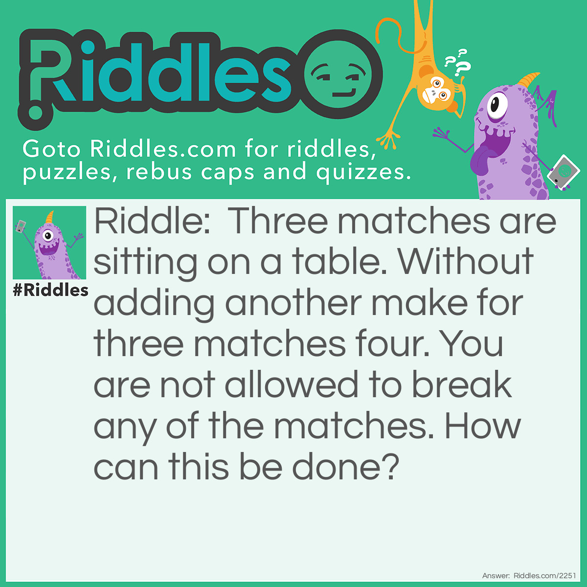 Riddle: Three matches are sitting on a table. Without adding another make for three matches four. You are not allowed to break any of the matches. How can this be done? Answer: Shape the 3 matches into a roman numeral four.