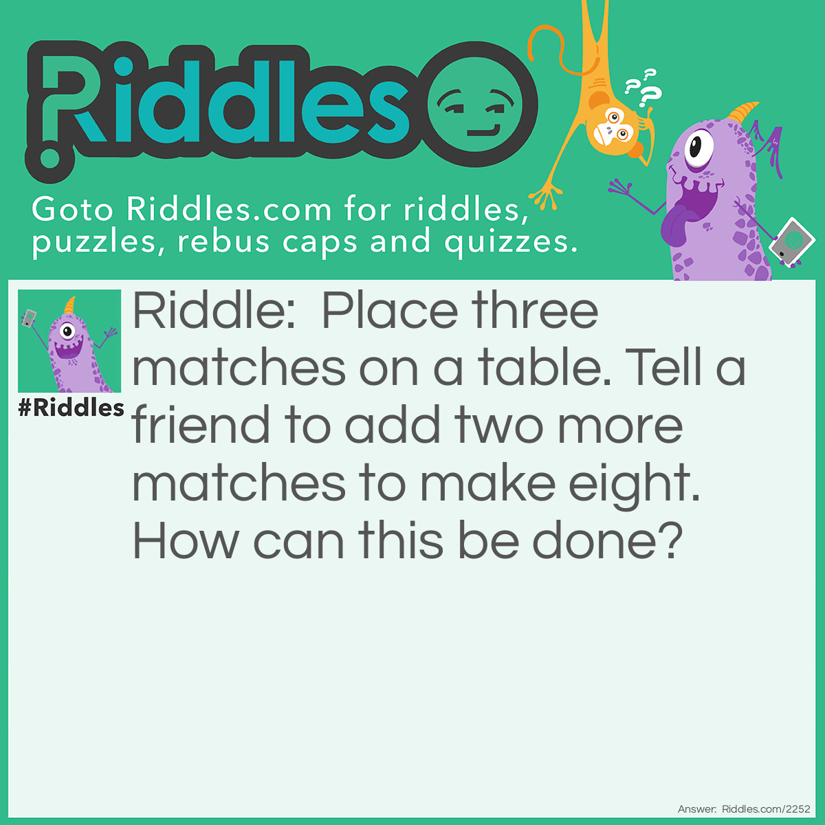 Riddle: Place three matches on a table. Tell a friend to add two more matches to make eight. How can this be done? Answer: Add two matches to make a roman numeral eight.