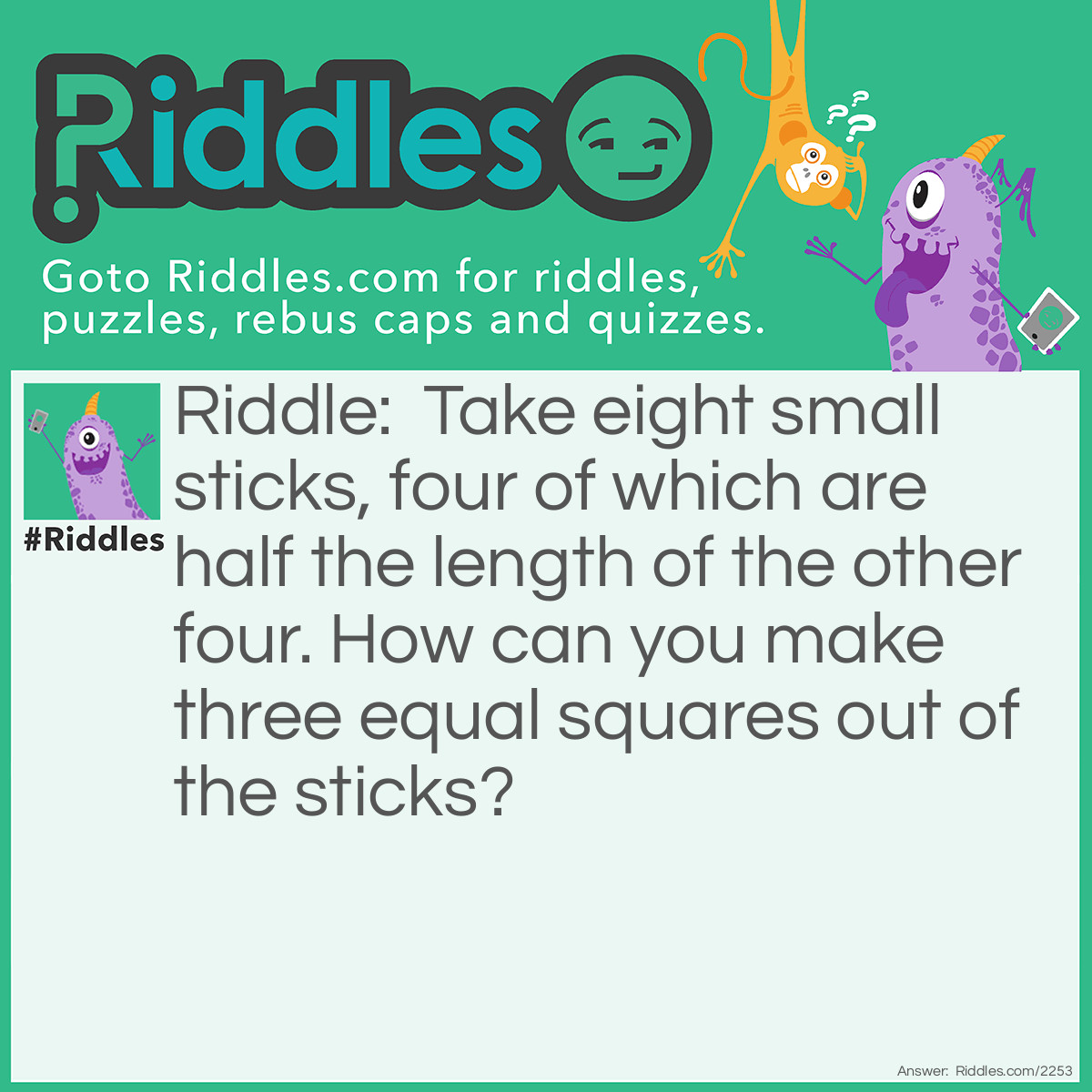 Riddle: Take eight small sticks, four of which are half the length of the other four. How can you make three equal squares out of the sticks? Answer: Use the longer four sticks to be sharing sides between the squares and at the end their should be three intertwined squares.
<img src="/uploads/images/8-sticks-3-squares.png" alt="" />