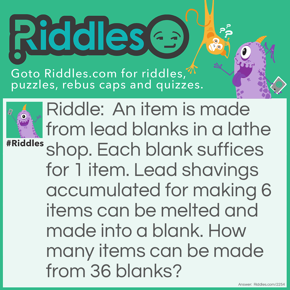 Riddle: An item is made from lead blanks in a lathe shop. Each blank suffices for 1 item. Lead shavings accumulated for making 6 items can be melted and made into a blank. How many items can be made from 36 blanks? Answer: From 36 blanks there are 36 items made. The lead shavings are enough to make 6 blanks. Which make 6 more items. But don't stop here. The new shavings are good for 1 more item. Total: 43.