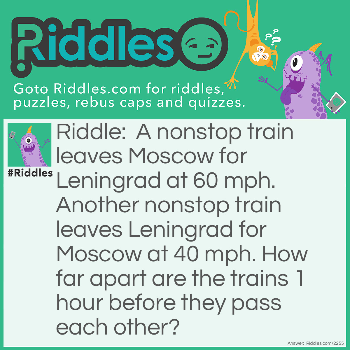 Riddle: A nonstop train leaves Moscow for Leningrad at 60 mph. Another nonstop train leaves Leningrad for Moscow at 40 mph. How far apart are the trains 1 hour before they pass each other? Answer: 100 miles (60+40)