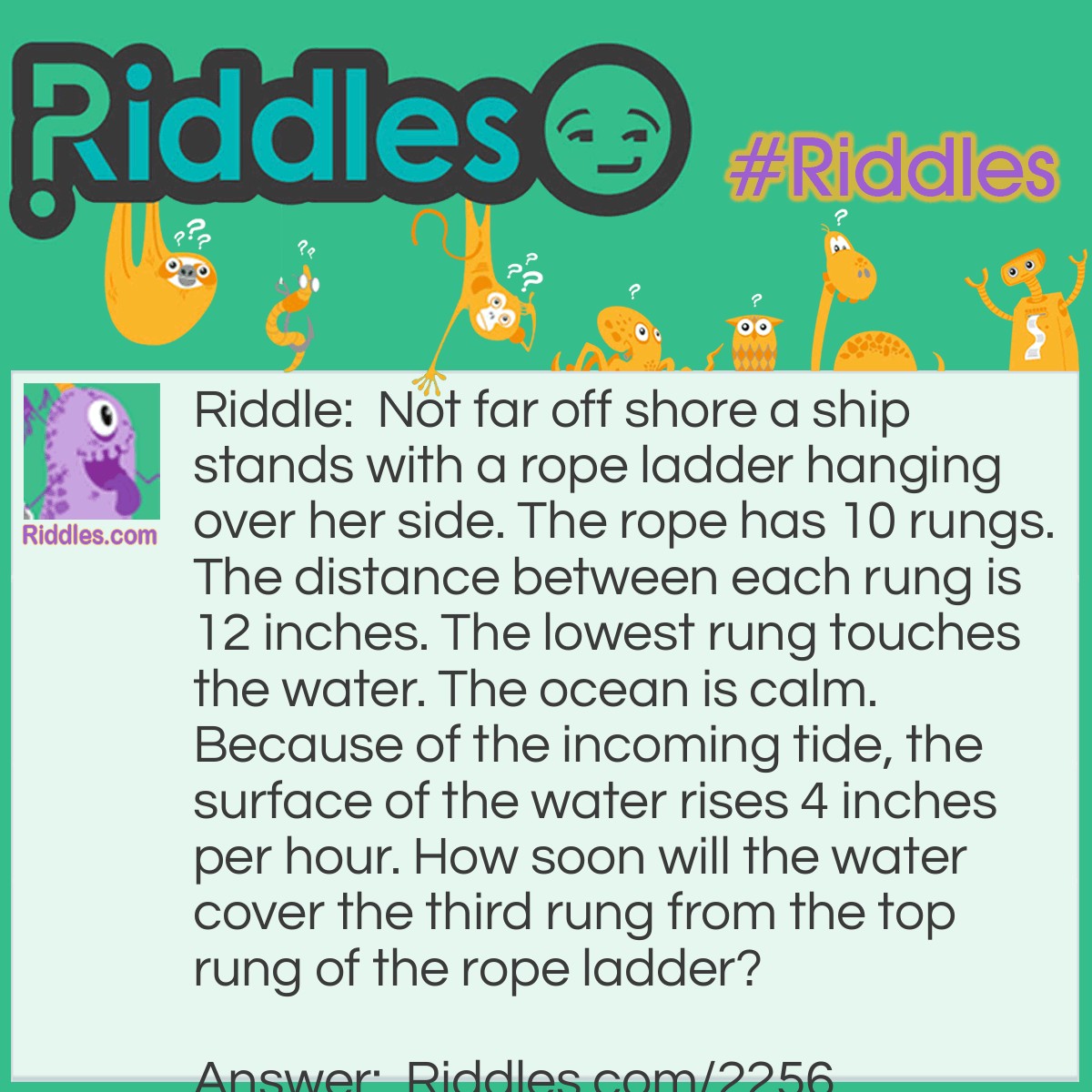 Riddle: Not far off shore a ship stands with a rope ladder hanging over her side. The rope has 10 rungs. The distance between each rung is 12 inches. The lowest rung touches the water. The ocean is calm. Because of the incoming tide, the surface of the water rises 4 inches per hour. How soon will the water cover the third rung from the top rung of the rope ladder? Answer: When a problem deals with a physical phenonmenon, the phenonmenon should be considered as well as the numbers given. As the water rises, so does the rope ladder. The water will never cover the rung.