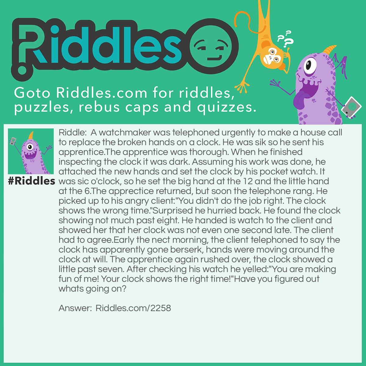 Riddle: A watchmaker was telephoned urgently to make a house call to replace the broken hands on a clock. He was sik so he sent his apprentice.
The apprentice was thorough. When he finished inspecting the clock it was dark. Assuming his work was done, he attached the new hands and set the clock by his pocket watch. It was sic o'clock, so he set the big hand at the 12 and the little hand at the 6.
The apprectice returned, but soon the telephone rang. He picked up to his angry client:
"You didn't do the job right. The clock shows the wrong time."
Surprised he hurried back. He found the clock showing not much past eight. He handed is watch to the client and showed her that her clock was not even one second late. The client had to agree.
Early the nect morning, the client telephoned to say the clock has apparently gone berserk, hands were moving around the clock at will. The apprentice again rushed over, the clock showed a little past seven. After checking his watch he yelled:
"You are making fun of me! Your clock shows the right time!"
Have you figured out whats going on? Answer: As the problem says the apprentice mixed up the hands so that the minute hand was short and the hour hand was long.
The first time the apprentice returned to the client was about 2 hours and 10 minutes after he had set the clock at six.The long had moved olny from twelve to a little past two. The little made two whole circles and an additional 10 minutes. Thus the clock showed the correct time.
The next day around 7:o5 a.m.he came a second time,13 hours and 15 minutes after he had set the clock for six. The long had, acting as the hour hand,covered 13 hours to reach 1. The short hand made 13 full circles and 5 minutes, reaching 7, So the clock showed the correct time again.