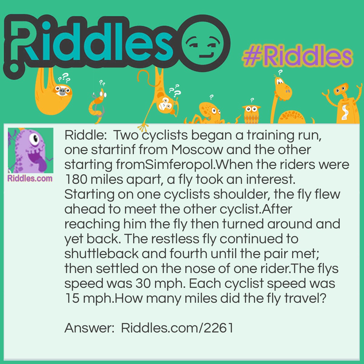 Riddle: Two cyclists began a training run, one starting from Moscow and the other starting from Simferopol.
When the riders were 180 miles apart, a fly took an interest. Starting on one cyclists shoulder, the fly flew ahead to meet the other cyclist. After reaching him the fly then turned around and yet back. 
The restless fly continued to shuttleback and fourth until the pair met; then settled on the nose of one rider.
The flys speed was 30 mph. Each cyclist speed was 15 mph.
How many miles did the fly travel? Answer: The cyclists took 6 hours to meet. The fly traveled 6*30=180 miles.
