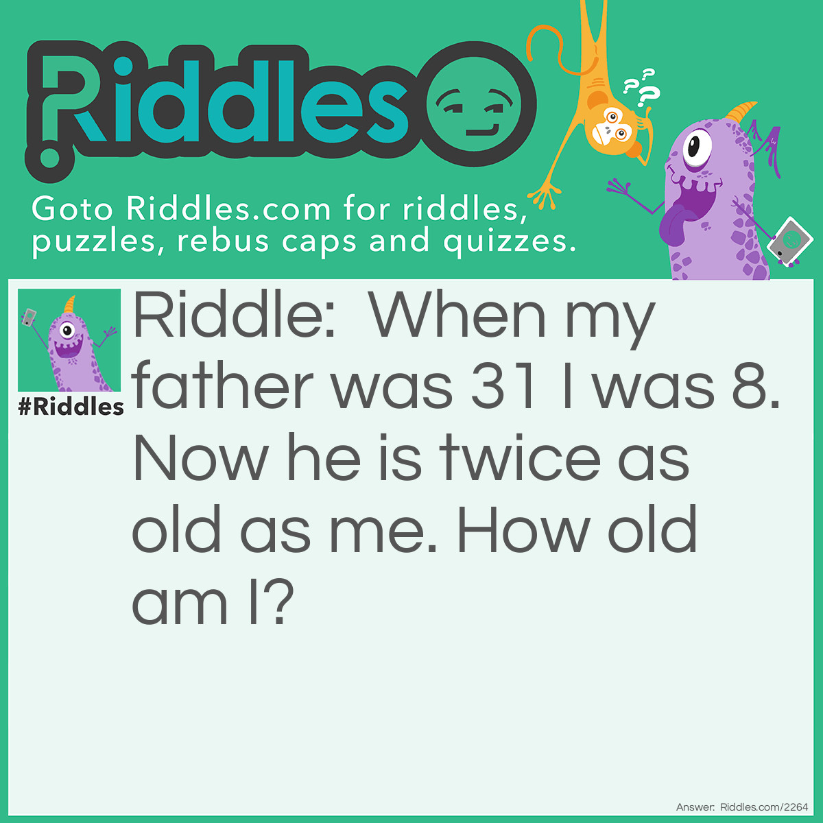 Riddle: When my father was 31 I was 8. Now he is twice as old as me. How old am I? Answer: The difference in age is 23 years, so I must be 23 if my father is twice as old as me.