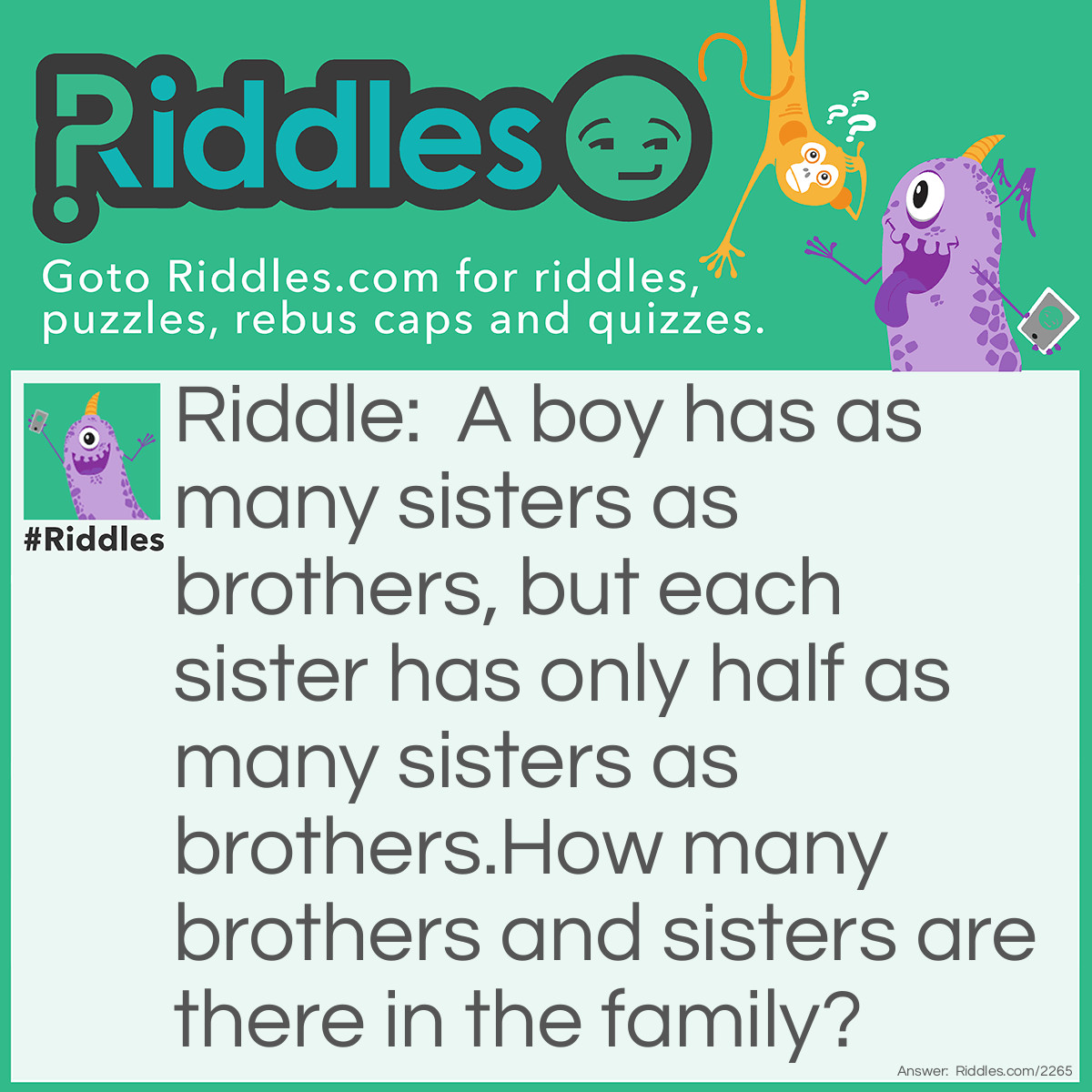 Riddle: A boy has as many sisters as brothers, but each sister has only half as many sisters as brothers.
How many brothers and sisters are there in the family? Answer: Four brothers and three sisters.