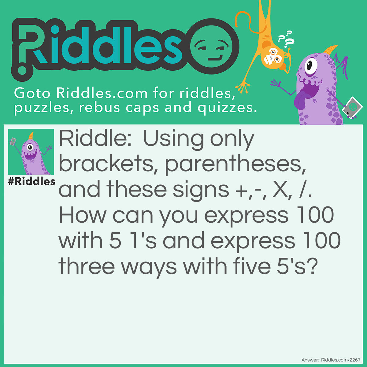 Riddle: Using only brackets, parentheses, and these signs +,-, X, /. How can you express 100 with 5 1's and express 100 three ways with five 5's? Answer: 111-11=100
(5 x 5 x 5)-(5 x 5)=100; (5+5+5+5)x 5=100;(5 x 5)(5-(5/5)=100.