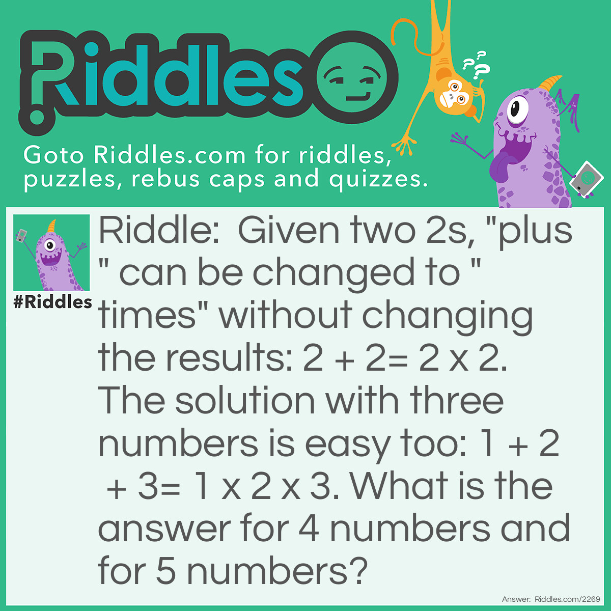 Riddle: Given two 2s, "plus" can be changed to "times" without changing the results: 2 + 2= 2 x 2. 
The solution with three numbers is easy too: 1 + 2 + 3= 1 x 2 x 3. 
What is the answer for 4 numbers and for 5 numbers? Answer: Solution for 4 numbers:
1 + 1 + 2 + 4= 1 x 1 x 2 x 4.
Solution for 5 numbers:
1 + 1 + 1 + 2 + 5= 1 x 1 x 1 x 2 x 4 
1 + 1 + 1 + 3 + 3= 1 x 1 x 1 x 2 x 4
1 + 1 +2 + 2 + 2= 1 x 1 x 2 x 2 x 2