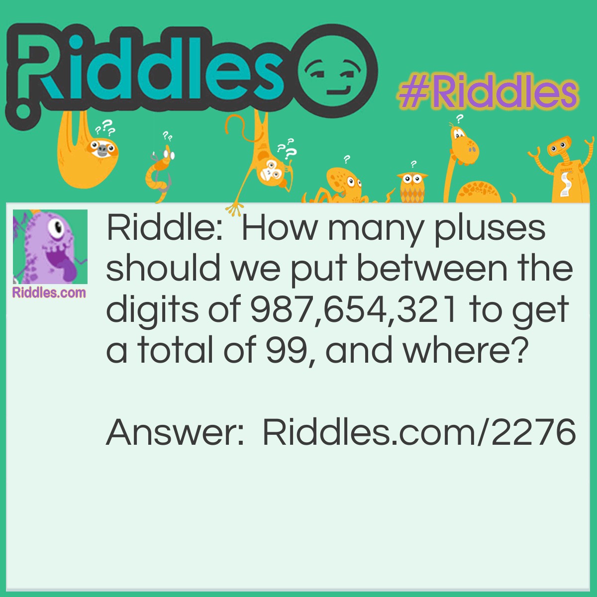 Riddle: How many pluses should we put between the digits of 987,654,321 to get a total of 99, and where? Answer: (6) 9 + 8 + 7 + 6 + 5 + 43 + 21= 99
(7) 9 + 8 + 7 + 65 + 4 + 3 + 2 + 1= 99
 