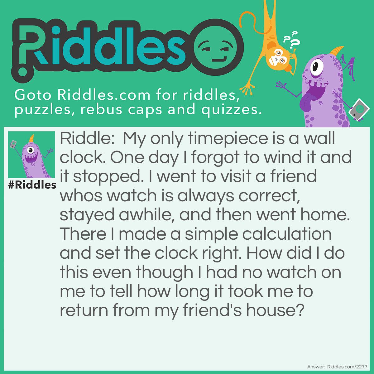 Riddle: My only timepiece is a wall clock. One day I forgot to wind it and it stopped. I went to visit a friend whos watch is always correct, stayed awhile, and then went home. There I made a simple calculation and set the clock right. 
How did I do this even though I had no watch on me to tell how long it took me to return from my friend's house? Answer: Before I left, I wound the wall clock. When I returned, the change in time equaled how long it took to go to my friends house and return, plus the time I spent there. But I knew the latter because I looked at my friends watch when I arrived and left.
Subtracting the time of the visit from the time I was absent from my house, and dividing by 2, I obtained the time it took me to return home. I added this time to what my friend watch showed when I left, and set the sum on my wall clock.
