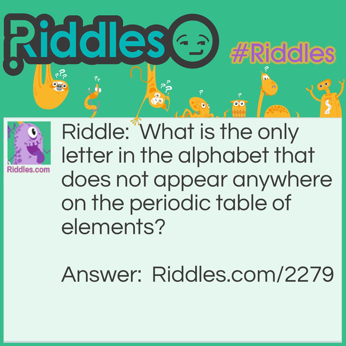 Riddle: What is the only letter in the alphabet that does not appear anywhere on the periodic table of elements? Answer: The Letter J.