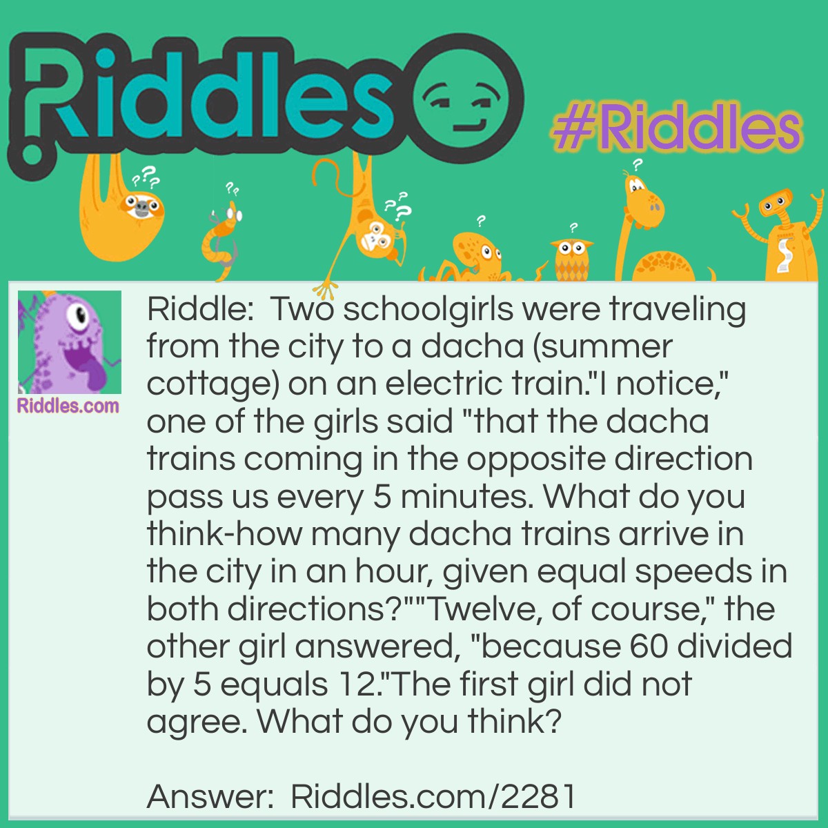 Riddle: Two schoolgirls were traveling from the city to a dacha (summer cottage) on an electric train.
"I notice," one of the girls said "that the dacha trains coming in the opposite direction pass us every 5 minutes. What do you think-how many dacha trains arrive in the city in an hour, given equal speeds in both directions?"
"Twelve, of course," the other girl answered, "because 60 divided by 5 equals 12."
The first girl did not agree. What do you think? Answer: If the girls had been on a standing train, the first girl's calculations would have been correct, but their train was moving. It took 5 minutes to meet a second train, but then it took the second train 5 more minutes to reach where the girls met the first train. So the time between trains is 10 minutes, not 5, and only 6 trains per hour arrive in the city.