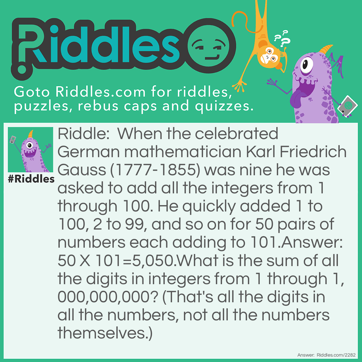 Riddle: When the celebrated German mathematician Karl Friedrich Gauss (1777-1855) was nine he was asked to add all the integers from 1 through 100. He quickly added 1 to 100, 2 to 99, and so on for 50 pairs of numbers each adding to 101.
Answer: 50 X 101=5,050.
What is the sum of all the digits in integers from 1 through 1,000,000,000? (That's all the digits in all the numbers, not all the numbers themselves.) Answer: The numbers can be grouped by pairs:
999,999,999 and 0;
999,999,998 and 1'
999,999,997 and 2;
and so on....
There are half a billion pairs, and the sum of the digits in each pair is 81. The digits in the unpaired number, 1,000,000,000, add to 1. Then:
(500,000,000 X 81) + 1= 40,500,000,001.