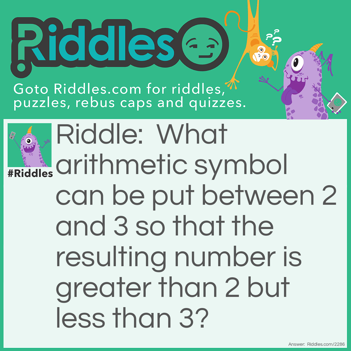 Riddle: What arithmetic symbol can be put between 2 and 3 so that the resulting number is greater than 2 but less than 3? Answer: A decimal point. 2.3 is greater than 2 and less than 3.