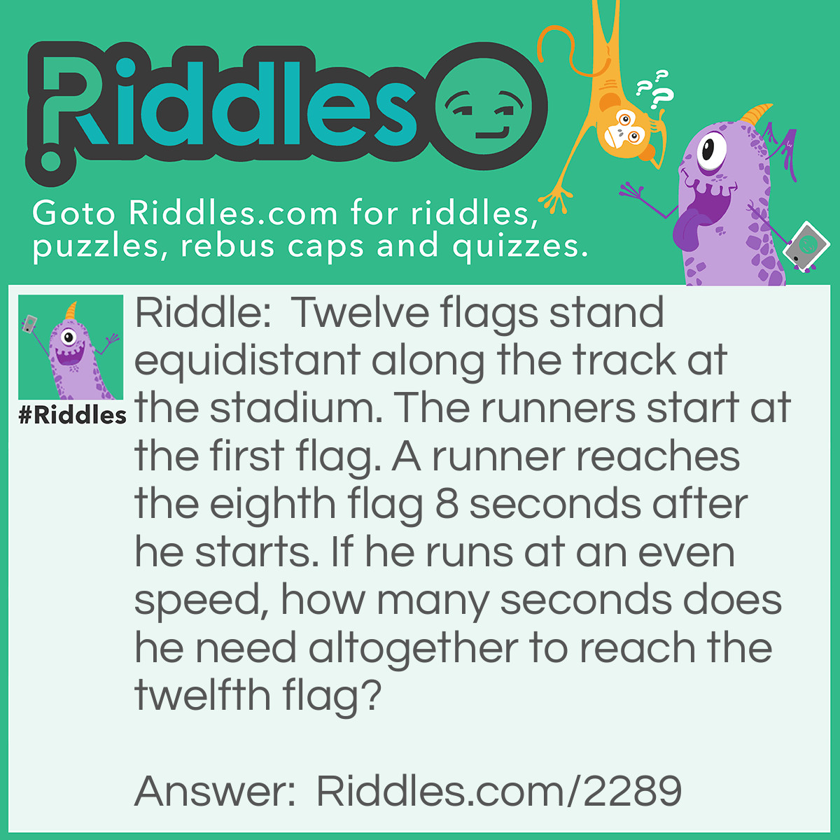 Riddle: Twelve flags stand equidistant along the track at the stadium. The runners start at the first flag. A runner reaches the eighth flag 8 seconds after he starts. If he runs at an even speed, how many seconds does he need altogether to reach the twelfth flag?
  Answer: Not 12 seconds. There are 7 segments from the first flag tot the eighth, and 11 from the first to the twelfth. He runs each segment in 8/7 seconds; therefore, 11 segments take 88/7= 12 4/7 seconds.