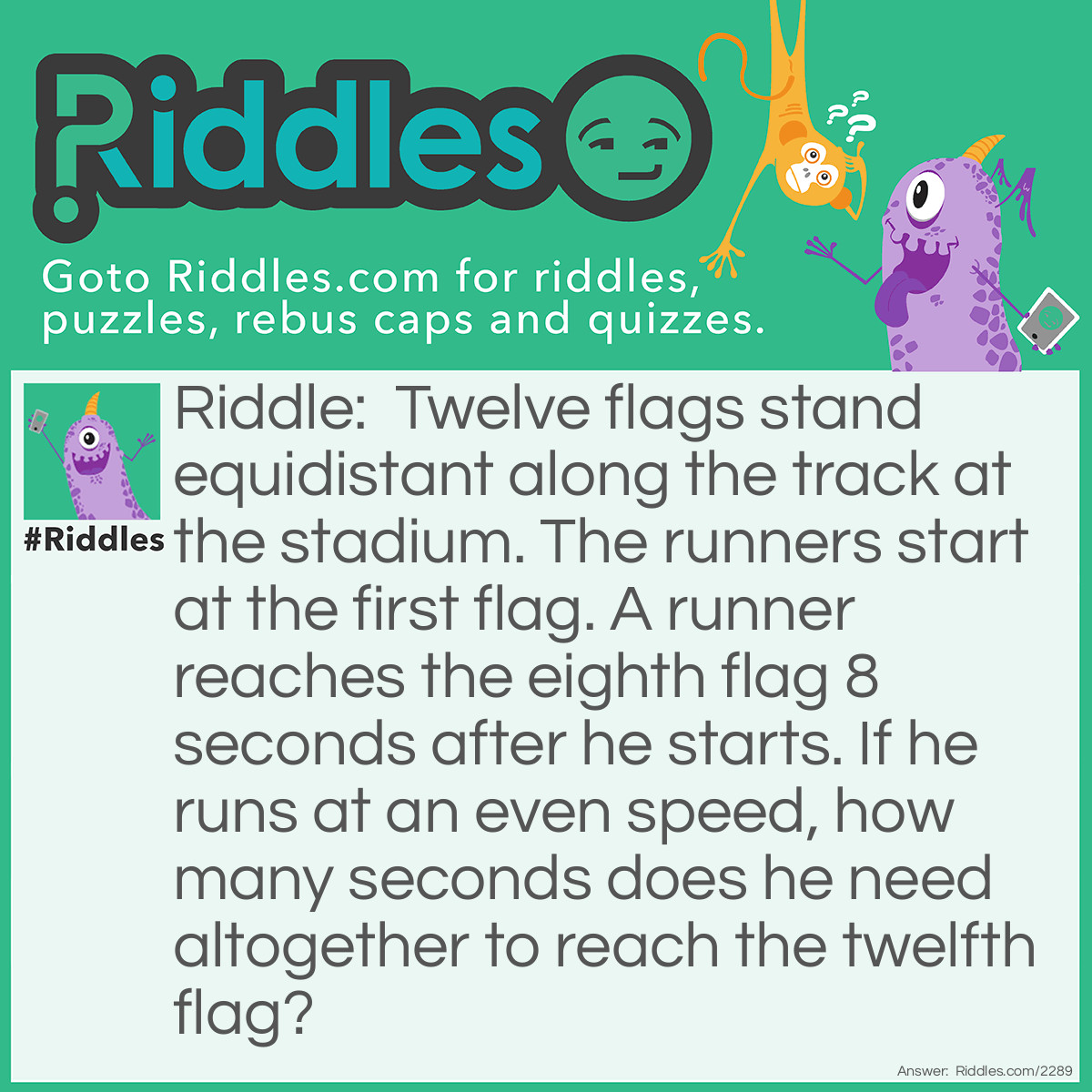 Riddle: Twelve flags stand equidistant along the track at the stadium. The runners start at the first flag. A runner reaches the eighth flag 8 seconds after he starts. If he runs at an even speed, how many seconds does he need altogether to reach the twelfth flag?
  Answer: Not 12 seconds. There are 7 segments from the first flag tot the eighth, and 11 from the first to the twelfth. He runs each segment in 8/7 seconds; therefore, 11 segments take 88/7= 12 4/7 seconds.