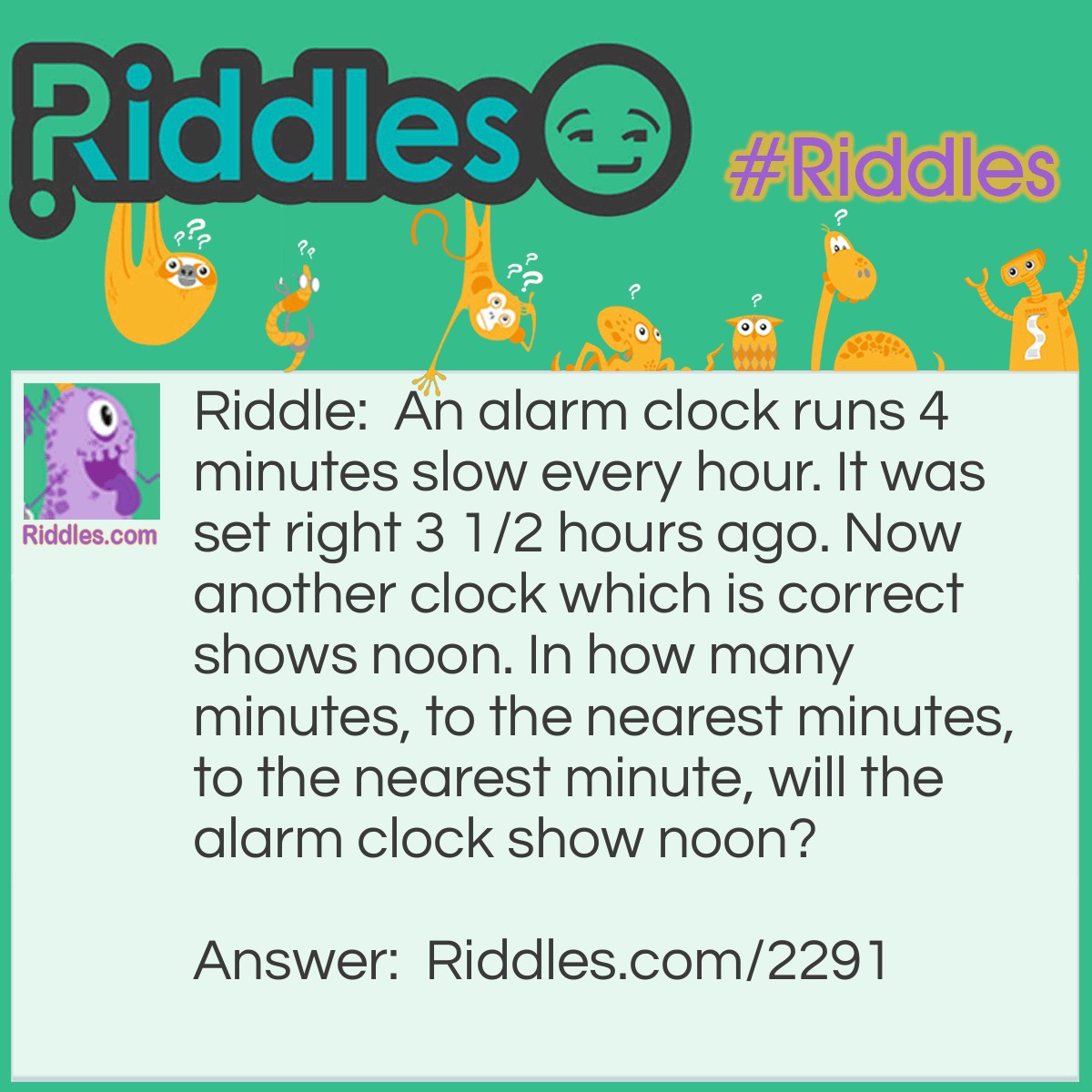 Riddle: An alarm clock runs 4 minutes slow every hour. It was set right 3 1/2 hours ago. Now another clock which is correct shows noon. 
In how many minutes, to the nearest minutes, to the nearest minute, will the alarm clock show noon? Answer: In 3 1/2 hours the alarm clock has become 14 minutes slow. At noon the alarm clock will fall behind approximently an additional minute. Its hands will show noon in 15 minutes.
 