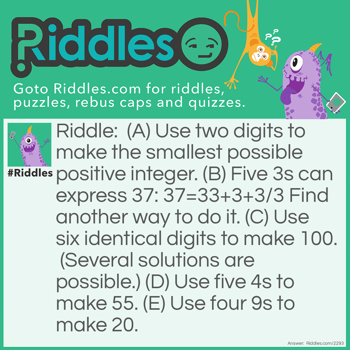 Riddle: (A) Use two digits to make the smallest possible positive integer. 
(B) Five 3s can express 37: 37=33+3+3/3 
Find another way to do it. 
(C) Use six identical digits to make 100. (Several solutions are possible.) 
(D) Use five 4s to make 55. 
(E) Use four 9s to make 20. Answer: (A) 1 X 1; 1/1;2/2;ect....;1-0;2-1;and many others.
(B) 37=333/3X3; 37=3 X 3 X 3 + 3/.3
(C) 99 + 99/99; 55+55- 5- 5; (666-66)/6
(D) 44 + 44/4=55.
(E) 9 + 99/9=20.