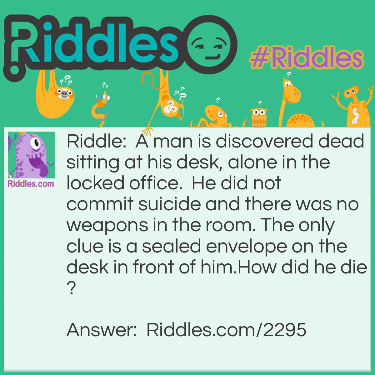 Riddle: A man is discovered dead sitting at his desk, alone in the locked office.  He did not commit suicide and there was no weapons in the room. The only clue is a sealed envelope on the desk in front of him.
How did he die? Answer: The envelope glue was poisoned and when the man licked the envelope to seal it, he died.