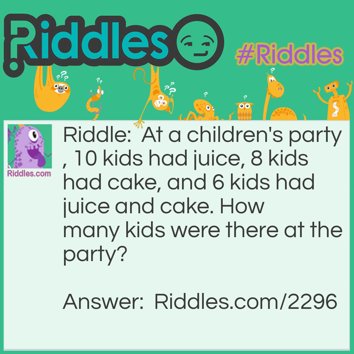 Riddle: At a <a title="Riddles For Kids" href="https://www.riddles.com/riddles-for-kids">children's party</a>, 10 kids had juice, 8 kids had cake, and 6 kids had juice and cake.
How many kids were there at the party? Answer: Tweleve kids. Six kids had juice and cake, leaving two out of the cake eaters that didn't have juice. As there were ten juicers, there must be twelve kids in total.